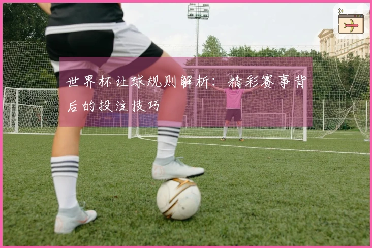 世界杯让球规则解析：精彩赛事背后的投注技巧