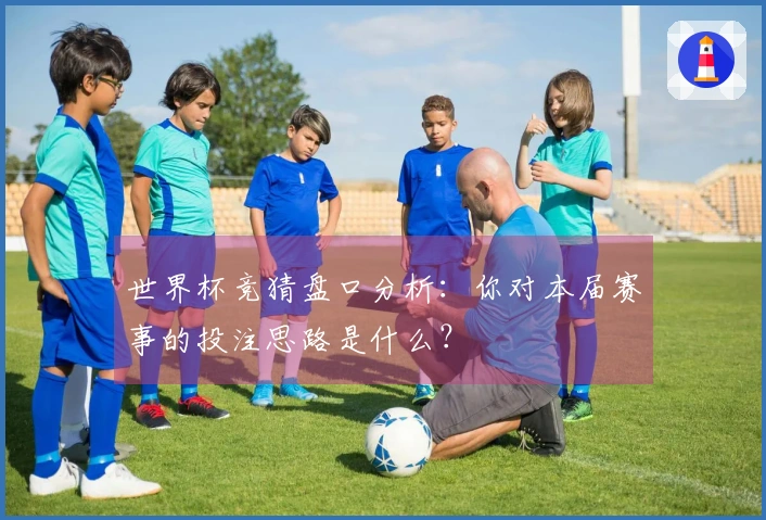 世界杯竞猜盘口分析：你对本届赛事的投注思路是什么？