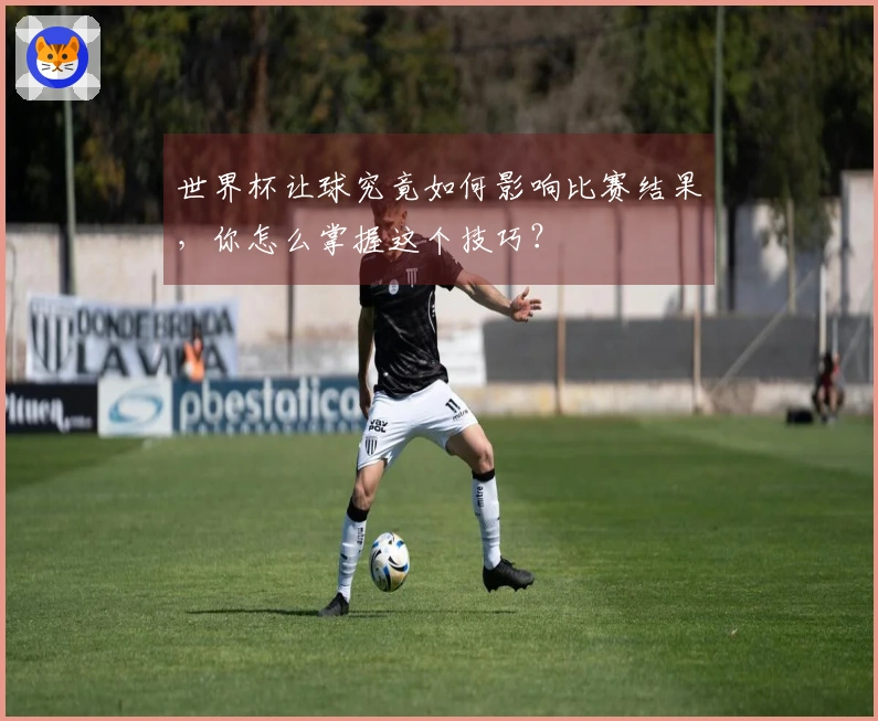 世界杯让球究竟如何影响比赛结果，你怎么掌握这个技巧？